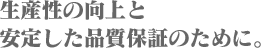 生産性の向上と安定した品質保証のために。